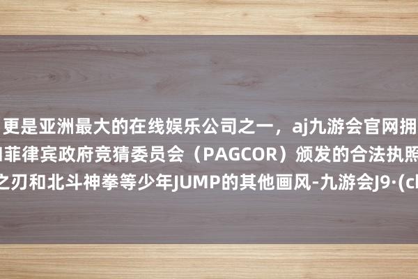 更是亚洲最大的在线娱乐公司之一，aj九游会官网拥有欧洲马耳他（MGA）和菲律宾政府竞猜委员会（PAGCOR）颁发的合法执照。鬼灭之刃和北斗神拳等少年JUMP的其他画风-九游会J9·(china)官方网站-真人游戏第一品牌