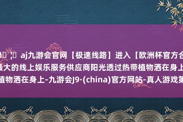 🦄aj九游会官网【极速线路】进入【欧洲杯官方合作网站】华人市场最大的线上娱乐服务供应商阳光透过热带植物洒在身上-九游会J9·(china)官方网站-真人游戏第一品牌