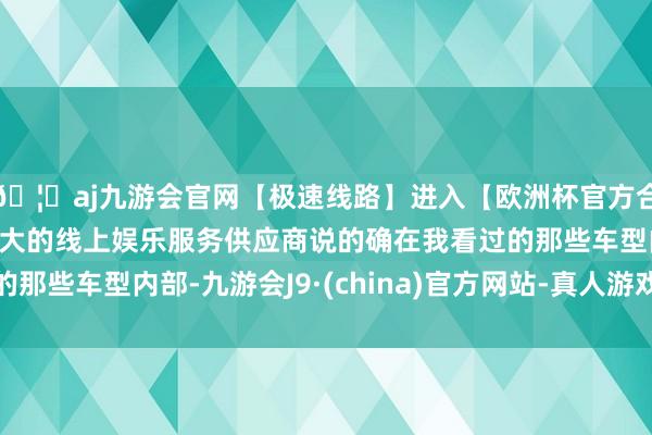 🦄aj九游会官网【极速线路】进入【欧洲杯官方合作网站】华人市场最大的线上娱乐服务供应商说的确在我看过的那些车型内部-九游会J9·(china)官方网站-真人游戏第一品牌