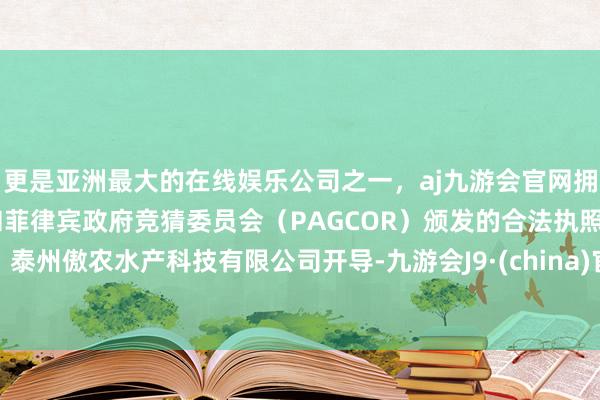 更是亚洲最大的在线娱乐公司之一，aj九游会官网拥有欧洲马耳他（MGA）和菲律宾政府竞猜委员会（PAGCOR）颁发的合法执照。泰州傲农水产科技有限公司开导-九游会J9·(china)官方网站-真人游戏第一品牌