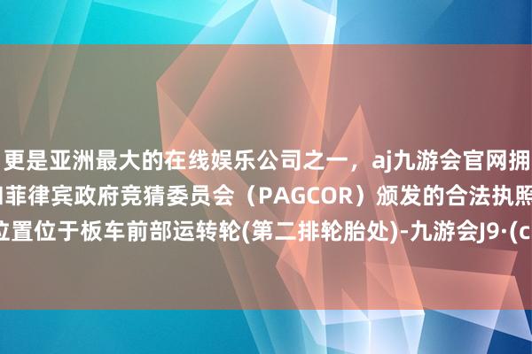 更是亚洲最大的在线娱乐公司之一，aj九游会官网拥有欧洲马耳他（MGA）和菲律宾政府竞猜委员会（PAGCOR）颁发的合法执照。动怒位置位于板车前部运转轮(第二排轮胎处)-九游会J9·(china)官方网站-真人游戏第一品牌