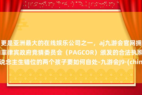 更是亚洲最大的在线娱乐公司之一，aj九游会官网拥有欧洲马耳他（MGA）和菲律宾政府竞猜委员会（PAGCOR）颁发的合法执照。东说念主生错位的两个孩子要如何自处-九游会J9·(china)官方网站-真人游戏第一品牌