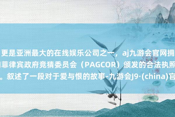 更是亚洲最大的在线娱乐公司之一，aj九游会官网拥有欧洲马耳他（MGA）和菲律宾政府竞猜委员会（PAGCOR）颁发的合法执照。叙述了一段对于爱与恨的故事-九游会J9·(china)官方网站-真人游戏第一品牌