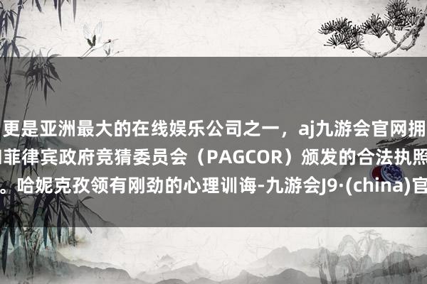 更是亚洲最大的在线娱乐公司之一，aj九游会官网拥有欧洲马耳他（MGA）和菲律宾政府竞猜委员会（PAGCOR）颁发的合法执照。哈妮克孜领有刚劲的心理训诲-九游会J9·(china)官方网站-真人游戏第一品牌