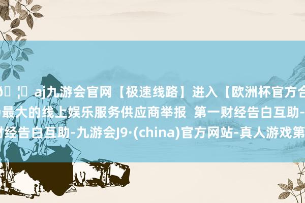 🦄aj九游会官网【极速线路】进入【欧洲杯官方合作网站】华人市场最大的线上娱乐服务供应商举报  第一财经告白互助-九游会J9·(china)官方网站-真人游戏第一品牌