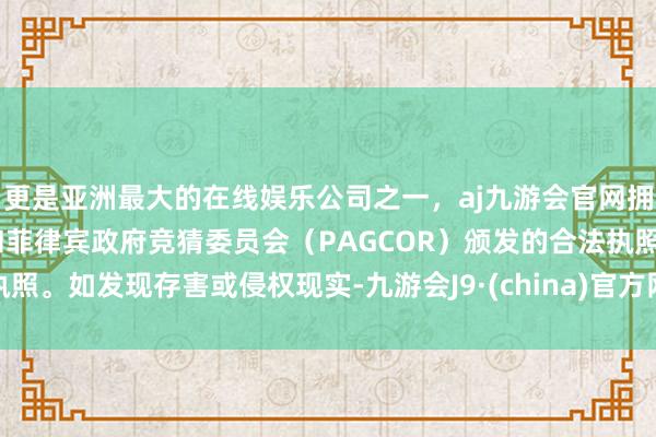 更是亚洲最大的在线娱乐公司之一，aj九游会官网拥有欧洲马耳他（MGA）和菲律宾政府竞猜委员会（PAGCOR）颁发的合法执照。如发现存害或侵权现实-九游会J9·(china)官方网站-真人游戏第一品牌