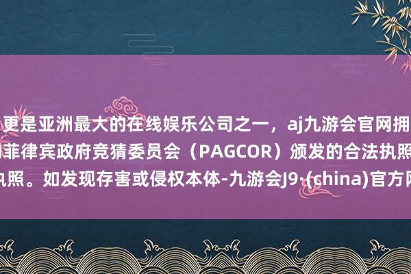 更是亚洲最大的在线娱乐公司之一，aj九游会官网拥有欧洲马耳他（MGA）和菲律宾政府竞猜委员会（PAGCOR）颁发的合法执照。如发现存害或侵权本体-九游会J9·(china)官方网站-真人游戏第一品牌
