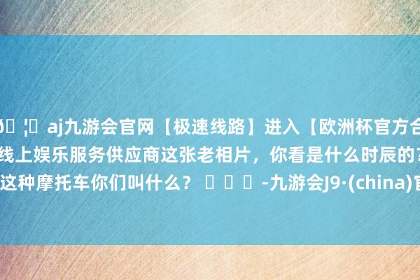 🦄aj九游会官网【极速线路】进入【欧洲杯官方合作网站】华人市场最大的线上娱乐服务供应商这张老相片，你看是什么时辰的？这种摩托车你们叫什么？ ​​​-九游会J9·(china)官方网站-真人游戏第一品牌