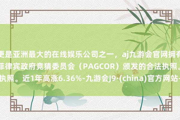 更是亚洲最大的在线娱乐公司之一，aj九游会官网拥有欧洲马耳他（MGA）和菲律宾政府竞猜委员会（PAGCOR）颁发的合法执照。近1年高涨6.36%-九游会J9·(china)官方网站-真人游戏第一品牌