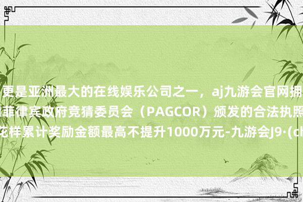 更是亚洲最大的在线娱乐公司之一，aj九游会官网拥有欧洲马耳他（MGA）和菲律宾政府竞猜委员会（PAGCOR）颁发的合法执照。单个花样累计奖励金额最高不提升1000万元-九游会J9·(china)官方网站-真人游戏第一品牌