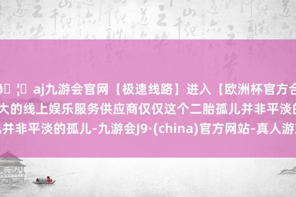 🦄aj九游会官网【极速线路】进入【欧洲杯官方合作网站】华人市场最大的线上娱乐服务供应商仅仅这个二胎孤儿并非平淡的孤儿-九游会J9·(china)官方网站-真人游戏第一品牌