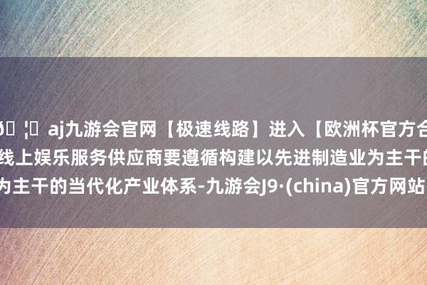 🦄aj九游会官网【极速线路】进入【欧洲杯官方合作网站】华人市场最大的线上娱乐服务供应商要遵循构建以先进制造业为主干的当代化产业体系-九游会J9·(china)官方网站-真人游戏第一品牌