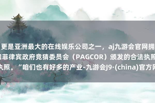 更是亚洲最大的在线娱乐公司之一，aj九游会官网拥有欧洲马耳他（MGA）和菲律宾政府竞猜委员会（PAGCOR）颁发的合法执照。“咱们也有好多的产业-九游会J9·(china)官方网站-真人游戏第一品牌