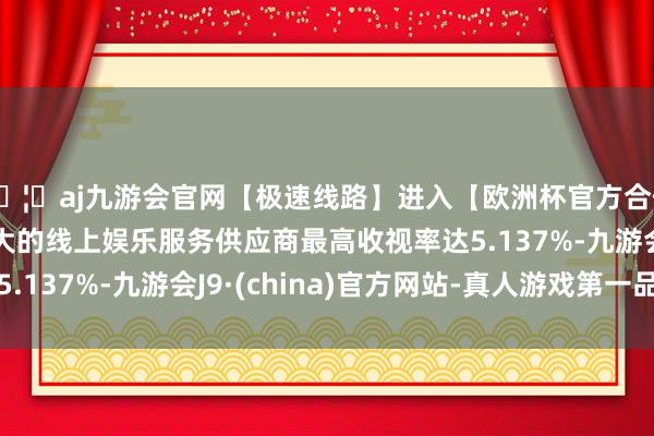 🦄aj九游会官网【极速线路】进入【欧洲杯官方合作网站】华人市场最大的线上娱乐服务供应商最高收视率达5.137%-九游会J9·(china)官方网站-真人游戏第一品牌