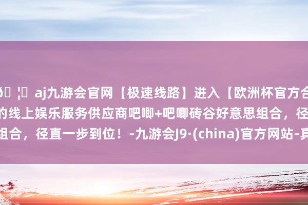 🦄aj九游会官网【极速线路】进入【欧洲杯官方合作网站】华人市场最大的线上娱乐服务供应商吧唧+吧唧砖谷好意思组合，径直一步到位！-九游会J9·(china)官方网站-真人游戏第一品牌