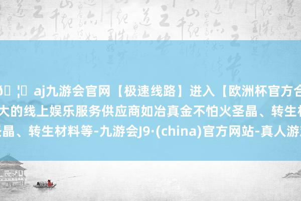🦄aj九游会官网【极速线路】进入【欧洲杯官方合作网站】华人市场最大的线上娱乐服务供应商如冶真金不怕火圣晶、转生材料等-九游会J9·(china)官方网站-真人游戏第一品牌