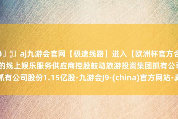🦄aj九游会官网【极速线路】进入【欧洲杯官方合作网站】华人市场最大的线上娱乐服务供应商控股鼓动旅游投资集团抓有公司股份1.15亿股-九游会J9·(china)官方网站-真人游戏第一品牌
