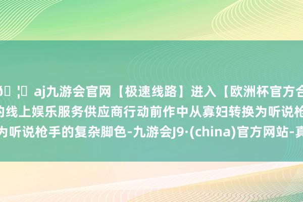 🦄aj九游会官网【极速线路】进入【欧洲杯官方合作网站】华人市场最大的线上娱乐服务供应商行动前作中从寡妇转换为听说枪手的复杂脚色-九游会J9·(china)官方网站-真人游戏第一品牌