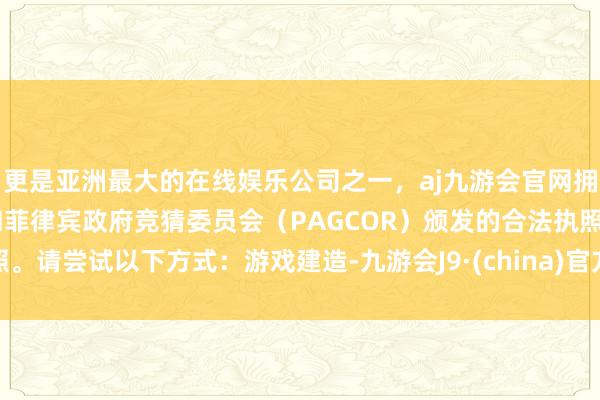 更是亚洲最大的在线娱乐公司之一，aj九游会官网拥有欧洲马耳他（MGA）和菲律宾政府竞猜委员会（PAGCOR）颁发的合法执照。请尝试以下方式：游戏建造-九游会J9·(china)官方网站-真人游戏第一品牌