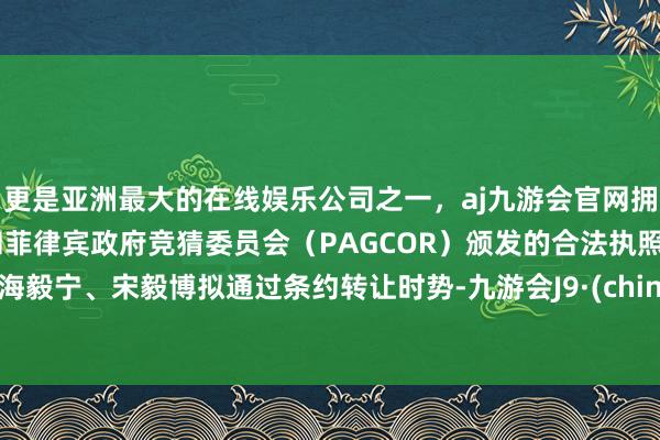 更是亚洲最大的在线娱乐公司之一，aj九游会官网拥有欧洲马耳他（MGA）和菲律宾政府竞猜委员会（PAGCOR）颁发的合法执照。上海毅宁、宋毅博拟通过条约转让时势-九游会J9·(china)官方网站-真人游戏第一品牌