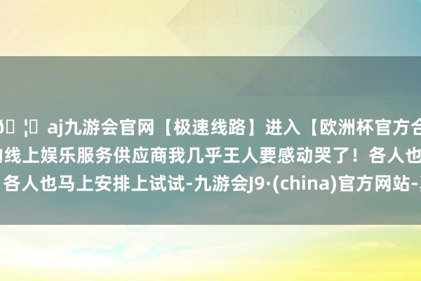 🦄aj九游会官网【极速线路】进入【欧洲杯官方合作网站】华人市场最大的线上娱乐服务供应商我几乎王人要感动哭了！各人也马上安排上试试-九游会J9·(china)官方网站-真人游戏第一品牌