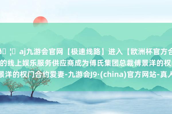 🦄aj九游会官网【极速线路】进入【欧洲杯官方合作网站】华人市场最大的线上娱乐服务供应商成为傅氏集团总裁傅景洋的权门合约爱妻-九游会J9·(china)官方网站-真人游戏第一品牌