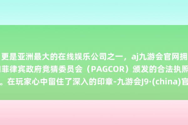 更是亚洲最大的在线娱乐公司之一，aj九游会官网拥有欧洲马耳他（MGA）和菲律宾政府竞猜委员会（PAGCOR）颁发的合法执照。在玩家心中留住了深入的印章-九游会J9·(china)官方网站-真人游戏第一品牌