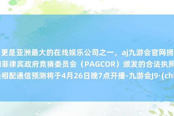 更是亚洲最大的在线娱乐公司之一，aj九游会官网拥有欧洲马耳他（MGA）和菲律宾政府竞猜委员会（PAGCOR）颁发的合法执照。版块相配通信预测将于4月26日晚7点开播-九游会J9·(china)官方网站-真人游戏第一品牌