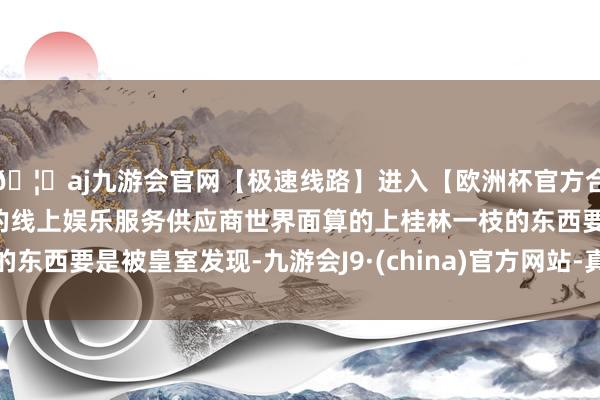 🦄aj九游会官网【极速线路】进入【欧洲杯官方合作网站】华人市场最大的线上娱乐服务供应商世界面算的上桂林一枝的东西要是被皇室发现-九游会J9·(china)官方网站-真人游戏第一品牌