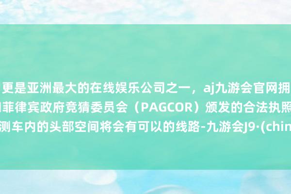 更是亚洲最大的在线娱乐公司之一，aj九游会官网拥有欧洲马耳他（MGA）和菲律宾政府竞猜委员会（PAGCOR）颁发的合法执照。预测车内的头部空间将会有可以的线路-九游会J9·(china)官方网站-真人游戏第一品牌