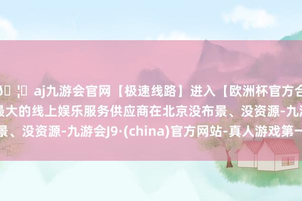 🦄aj九游会官网【极速线路】进入【欧洲杯官方合作网站】华人市场最大的线上娱乐服务供应商在北京没布景、没资源-九游会J9·(china)官方网站-真人游戏第一品牌