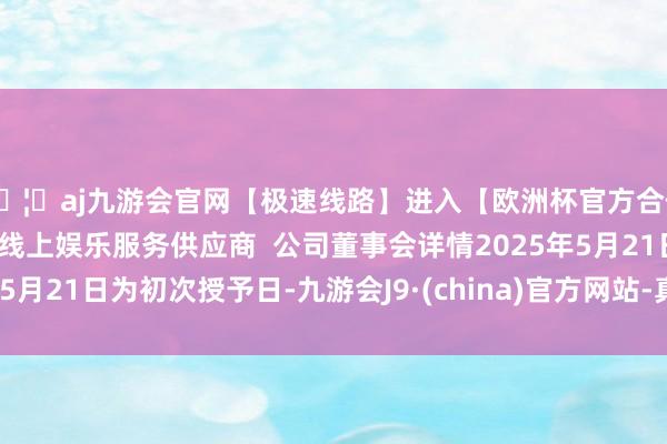 🦄aj九游会官网【极速线路】进入【欧洲杯官方合作网站】华人市场最大的线上娱乐服务供应商  公司董事会详情2025年5月21日为初次授予日-九游会J9·(china)官方网站-真人游戏第一品牌