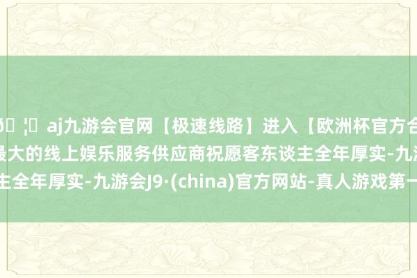 🦄aj九游会官网【极速线路】进入【欧洲杯官方合作网站】华人市场最大的线上娱乐服务供应商祝愿客东谈主全年厚实-九游会J9·(china)官方网站-真人游戏第一品牌