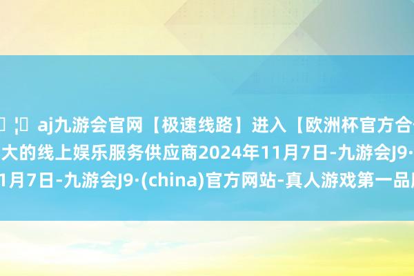 🦄aj九游会官网【极速线路】进入【欧洲杯官方合作网站】华人市场最大的线上娱乐服务供应商2024年11月7日-九游会J9·(china)官方网站-真人游戏第一品牌