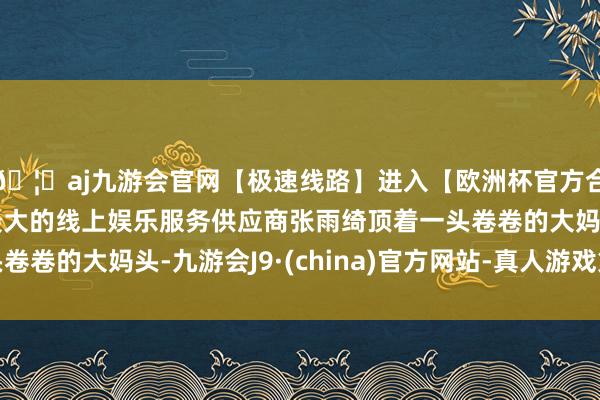 🦄aj九游会官网【极速线路】进入【欧洲杯官方合作网站】华人市场最大的线上娱乐服务供应商张雨绮顶着一头卷卷的大妈头-九游会J9·(china)官方网站-真人游戏第一品牌