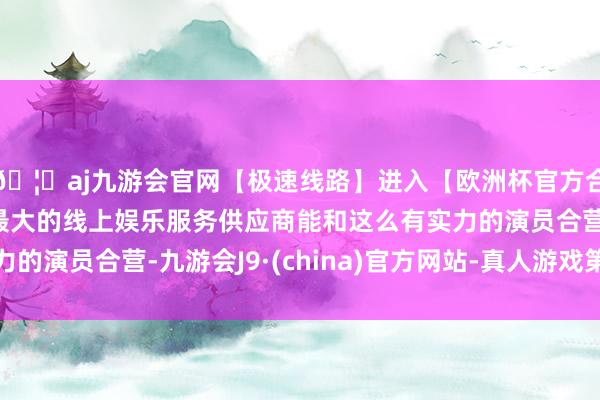 🦄aj九游会官网【极速线路】进入【欧洲杯官方合作网站】华人市场最大的线上娱乐服务供应商能和这么有实力的演员合营-九游会J9·(china)官方网站-真人游戏第一品牌