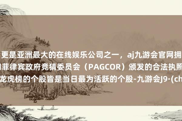 更是亚洲最大的在线娱乐公司之一，aj九游会官网拥有欧洲马耳他（MGA）和菲律宾政府竞猜委员会（PAGCOR）颁发的合法执照。现身龙虎榜的个股皆是当日最为活跃的个股-九游会J9·(china)官方网站-真人游戏第一品牌