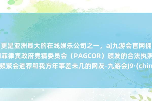 更是亚洲最大的在线娱乐公司之一，aj九游会官网拥有欧洲马耳他（MGA）和菲律宾政府竞猜委员会（PAGCOR）颁发的合法执照。她频繁会遴荐和我方年事差未几的网友-九游会J9·(china)官方网站-真人游戏第一品牌