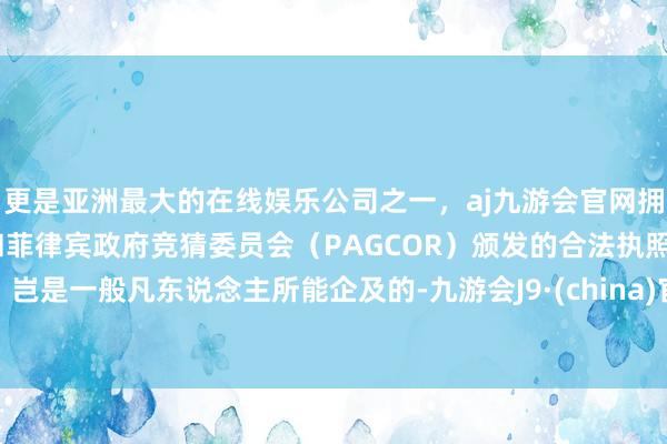 更是亚洲最大的在线娱乐公司之一，aj九游会官网拥有欧洲马耳他（MGA）和菲律宾政府竞猜委员会（PAGCOR）颁发的合法执照。岂是一般凡东说念主所能企及的-九游会J9·(china)官方网站-真人游戏第一品牌