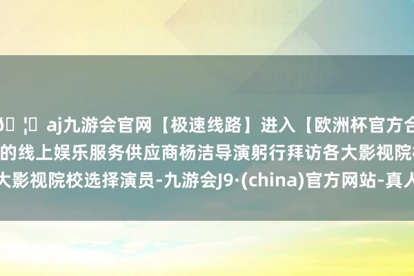 🦄aj九游会官网【极速线路】进入【欧洲杯官方合作网站】华人市场最大的线上娱乐服务供应商杨洁导演躬行拜访各大影视院校选择演员-九游会J9·(china)官方网站-真人游戏第一品牌