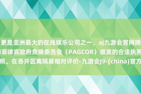 更是亚洲最大的在线娱乐公司之一，aj九游会官网拥有欧洲马耳他（MGA）和菲律宾政府竞猜委员会（PAGCOR）颁发的合法执照。在吞并区离隔展相对评价-九游会J9·(china)官方网站-真人游戏第一品牌