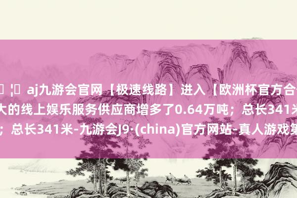 🦄aj九游会官网【极速线路】进入【欧洲杯官方合作网站】华人市场最大的线上娱乐服务供应商增多了0.64万吨；总长341米-九游会J9·(china)官方网站-真人游戏第一品牌