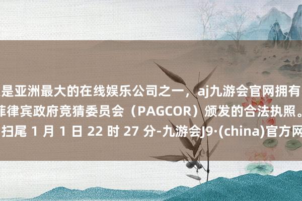 更是亚洲最大的在线娱乐公司之一，aj九游会官网拥有欧洲马耳他（MGA）和菲律宾政府竞猜委员会（PAGCOR）颁发的合法执照。扫尾 1 月 1 日 22 时 27 分-九游会J9·(china)官方网站-真人游戏第一品牌