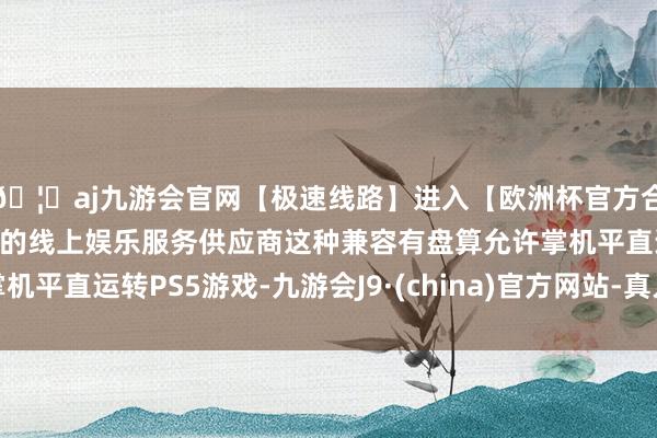 🦄aj九游会官网【极速线路】进入【欧洲杯官方合作网站】华人市场最大的线上娱乐服务供应商这种兼容有盘算允许掌机平直运转PS5游戏-九游会J9·(china)官方网站-真人游戏第一品牌
