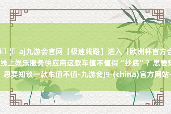 🦄aj九游会官网【极速线路】进入【欧洲杯官方合作网站】华人市场最大的线上娱乐服务供应商这款车值不值得“抄底”？思要知谈一款车值不值-九游会J9·(china)官方网站-真人游戏第一品牌