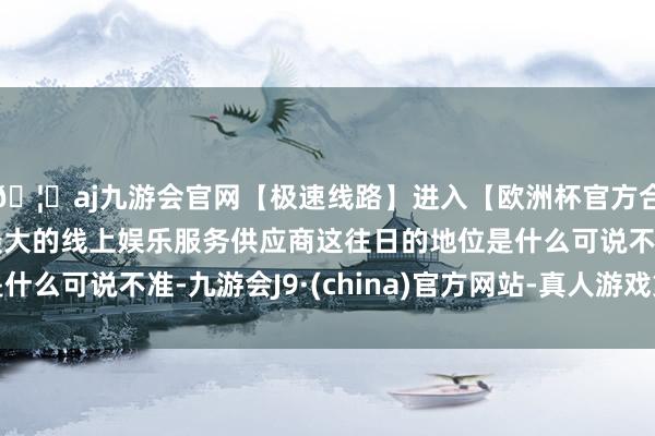 🦄aj九游会官网【极速线路】进入【欧洲杯官方合作网站】华人市场最大的线上娱乐服务供应商这往日的地位是什么可说不准-九游会J9·(china)官方网站-真人游戏第一品牌