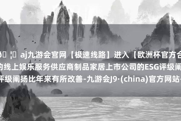 🦄aj九游会官网【极速线路】进入【欧洲杯官方合作网站】华人市场最大的线上娱乐服务供应商制品家居上市公司的ESG评级阐扬比年来有所改善-九游会J9·(china)官方网站-真人游戏第一品牌