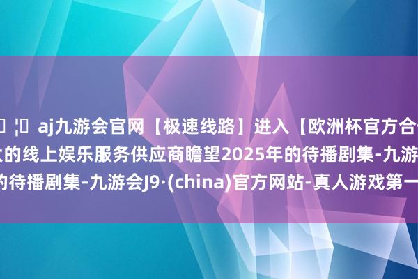 🦄aj九游会官网【极速线路】进入【欧洲杯官方合作网站】华人市场最大的线上娱乐服务供应商瞻望2025年的待播剧集-九游会J9·(china)官方网站-真人游戏第一品牌
