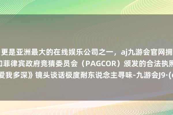 更是亚洲最大的在线娱乐公司之一，aj九游会官网拥有欧洲马耳他（MGA）和菲律宾政府竞猜委员会（PAGCOR）颁发的合法执照。3、《爱我多深》镜头谈话极度耐东说念主寻味-九游会J9·(china)官方网站-真人游戏第一品牌