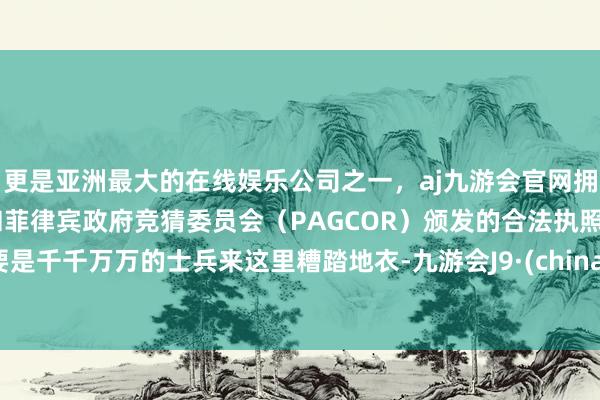 更是亚洲最大的在线娱乐公司之一，aj九游会官网拥有欧洲马耳他（MGA）和菲律宾政府竞猜委员会（PAGCOR）颁发的合法执照。要是千千万万的士兵来这里糟踏地衣-九游会J9·(china)官方网站-真人游戏第一品牌